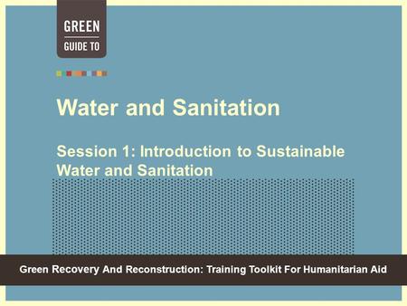 Green Recovery And Reconstruction: Training Toolkit For Humanitarian Aid Water and Sanitation Session 1: Introduction to Sustainable Water and Sanitation.