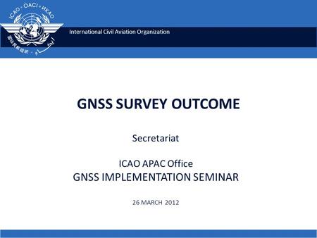 International Civil Aviation Organization GNSS SURVEY OUTCOME Secretariat ICAO APAC Office GNSS IMPLEMENTATION SEMINAR 26 MARCH 2012.