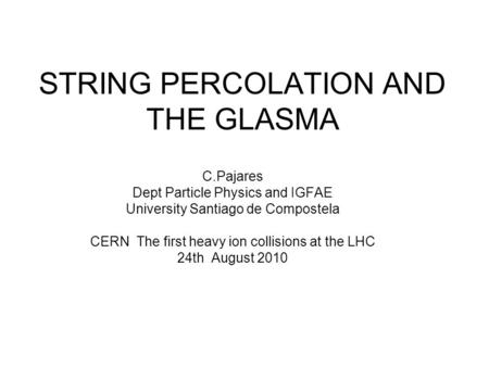 STRING PERCOLATION AND THE GLASMA C.Pajares Dept Particle Physics and IGFAE University Santiago de Compostela CERN The first heavy ion collisions at the.