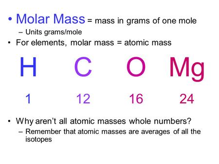 Molar Mass = mass in grams of one mole –Units grams/mole For elements, molar mass = atomic mass Why aren’t all atomic masses whole numbers? –Remember that.