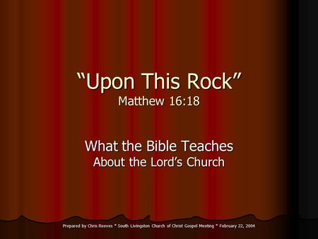 Prepared by Chris Reeves * South Livingston Church of Christ Gospel Meeting * February 22, 2004 “Upon This Rock” Matthew 16:18 What the Bible Teaches About.