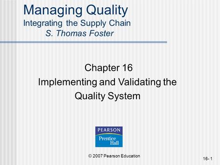 © 2007 Pearson Education 16- 1 Managing Quality Integrating the Supply Chain S. Thomas Foster Chapter 16 Implementing and Validating the Quality System.