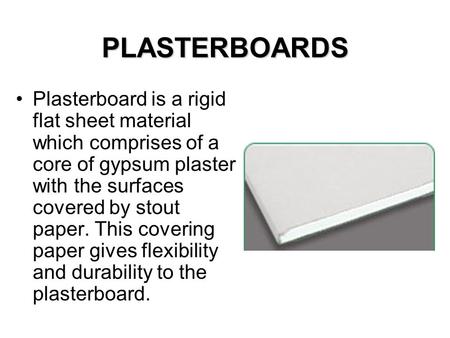 PLASTERBOARDS Plasterboard is a rigid flat sheet material which comprises of a core of gypsum plaster with the surfaces covered by stout paper. This covering.