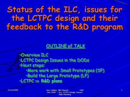 21/12/2006 Ron Settles MPI-Munich TUM Dec 2006 -- ILC, LCTPC Design Issues: R&D Planning 1 Status of the ILC, issues for the LCTPC design and their feedback.