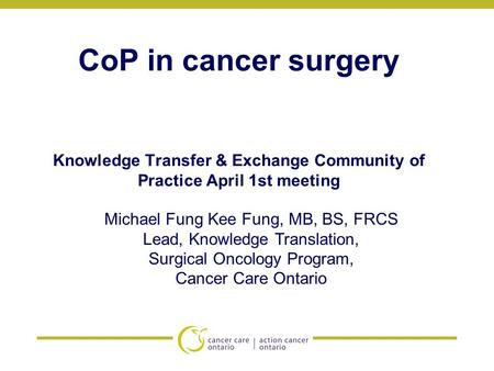 CoP in cancer surgery Knowledge Transfer & Exchange Community of Practice April 1st meeting Michael Fung Kee Fung, MB, BS, FRCS Lead, Knowledge Translation,