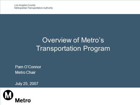 Los Angeles County Metropolitan Transportation Authority Overview of Metro’s Transportation Program Pam O’Connor Metro Chair July 25, 2007.