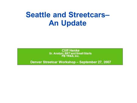 Seattle and Streetcars– An Update  Cliff Henke  Sr. Analyst, BRT and Small Starts  PB TR&S, Inc.  Denver Streetcar Workshop – September 27, 2007.
