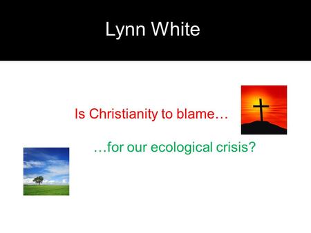Lynn White Is Christianity to blame… …for our ecological crisis?