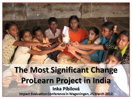 The Most Significant Change ProLearn Project in India Inka Píbilová Impact Evaluation Conference in Wageningen, 25 March 2012.
