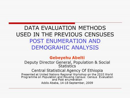 DATA EVALUATION METHODS USED IN THE PREVIOUS CENSUSES POST ENUMERATION AND DEMOGRAHIC ANALYSIS Gebeyehu Abelti Deputy Director General, Population & Social.