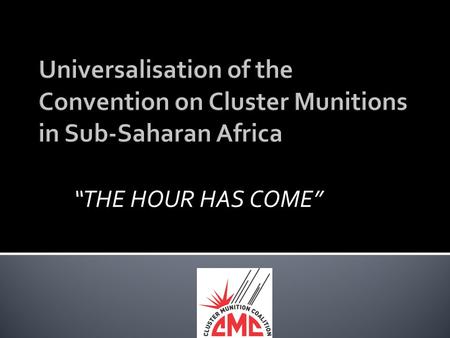 “THE HOUR HAS COME”. A PRESENTATION AT THE ACCRA UNIVERSALISATION MEETING Accra, Ghana. 28-30 MAY 2012 BY DR ROBERT MTONGA CLUSTER MUNITIONS COALITION.