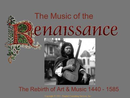 The Music of the The Rebirth of Art & Music 1440 - 1585 Copyright © 2005 - Frankel Consulting Services, Inc.