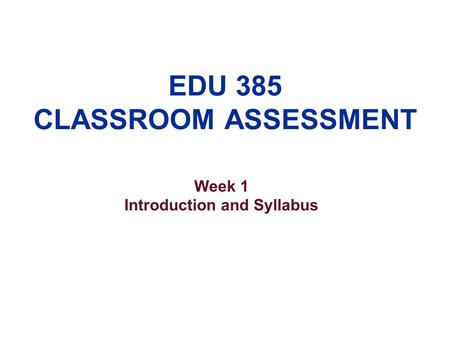 EDU 385 CLASSROOM ASSESSMENT Week 1 Introduction and Syllabus.