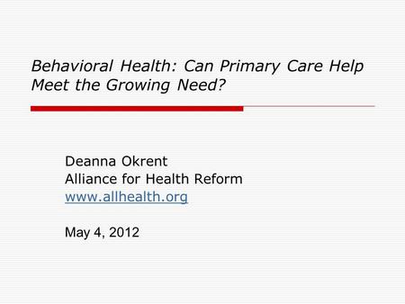 Behavioral Health: Can Primary Care Help Meet the Growing Need? Deanna Okrent Alliance for Health Reform www.allhealth.org May 4, 2012.