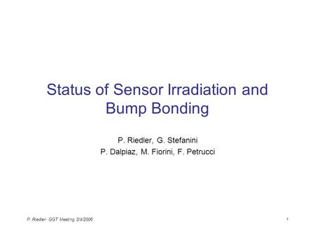 P. Riedler- GGT Meeting 3/4/20061 Status of Sensor Irradiation and Bump Bonding P. Riedler, G. Stefanini P. Dalpiaz, M. Fiorini, F. Petrucci.