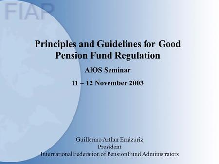 Principles and Guidelines for Good Pension Fund Regulation AIOS Seminar 11 – 12 November 2003 Guillermo Arthur Errázuriz President International Federation.