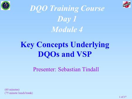 1 of 37 Key Concepts Underlying DQOs and VSP DQO Training Course Day 1 Module 4 (60 minutes) (75 minute lunch break) Presenter: Sebastian Tindall.