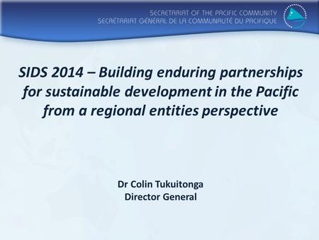 SIDS 2014 – Building enduring partnerships for sustainable development in the Pacific from a regional entities perspective Dr Colin Tukuitonga Director.