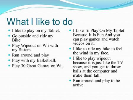 What I like to do I like to play on my Tablet. Go outside and ride my Bike. Play Wipeout on Wii with my Sisters. Run around and play. Play with my Basketball.