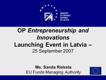 OP Entrepreneurship and Innovations Launching Event in Latvia – 25 September 2007 Ms. Sanda Rieksta EU Funds Managing Authority.