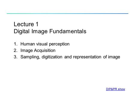 Lecture 1 Digital Image Fundamentals 1.Human visual perception 2.Image Acquisition 3.Sampling, digitization and representation of image DIP&PR show.