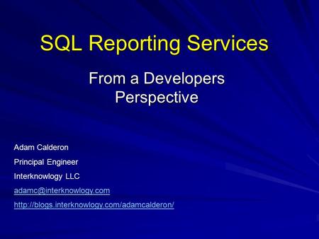 SQL Reporting Services From a Developers Perspective Adam Calderon Principal Engineer Interknowlogy LLC