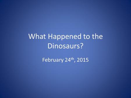 What Happened to the Dinosaurs? February 24 th, 2015.