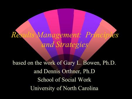 Results Management: Principles and Strategies based on the work of Gary L. Bowen, Ph.D. and Dennis Orthner, Ph.D School of Social Work University of North.