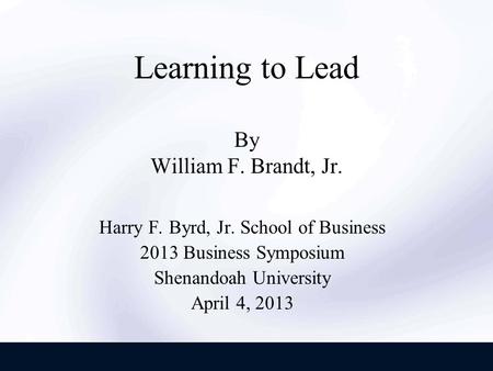 Learning to Lead By William F. Brandt, Jr. Harry F. Byrd, Jr. School of Business 2013 Business Symposium Shenandoah University April 4, 2013.