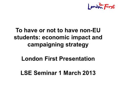 To have or not to have non-EU students: economic impact and campaigning strategy London First Presentation LSE Seminar 1 March 2013.