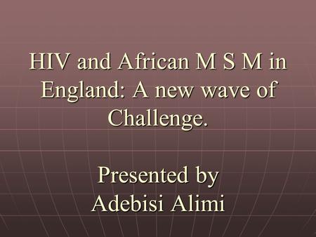 HIV and African M S M in England: A new wave of Challenge. Presented by Adebisi Alimi.