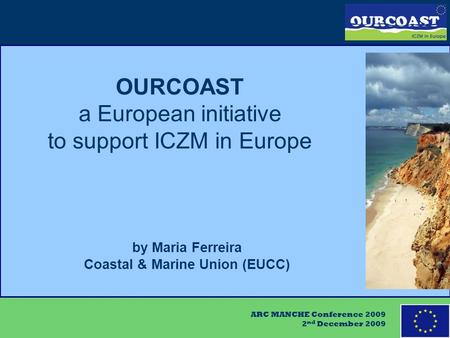 ARC MANCHE Conference 2009 2 nd December 2009 OURCOAST a European initiative to support ICZM in Europe by Maria Ferreira Coastal & Marine Union (EUCC)