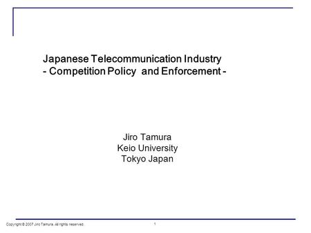 Copyright © 2007 Jiro Tamura. All rights reserved. 1 Japanese Telecommunication Industry - Competition Policy and Enforcement - Jiro Tamura Keio University.