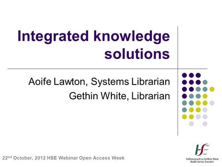 Integrated knowledge solutions Aoife Lawton, Systems Librarian Gethin White, Librarian 22 nd October, 2012 HSE Webinar Open Access Week.