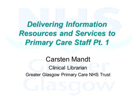 Delivering Information Resources and Services to Primary Care Staff Pt. 1 Carsten Mandt Clinical Librarian Greater Glasgow Primary Care NHS Trust.