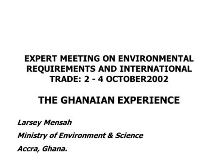 EXPERT MEETING ON ENVIRONMENTAL REQUIREMENTS AND INTERNATIONAL TRADE: 2 - 4 OCTOBER2002 THE GHANAIAN EXPERIENCE Larsey Mensah Ministry of Environment &