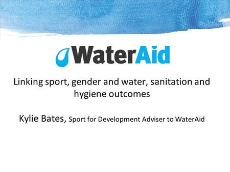 Linking sport, gender and water, sanitation and hygiene outcomes Kylie Bates, Sport for Development Adviser to WaterAid.