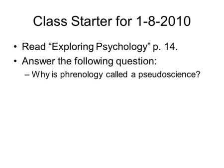 Class Starter for 1-8-2010 Read “Exploring Psychology” p. 14. Answer the following question: –Why is phrenology called a pseudoscience?