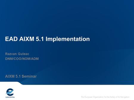 The European Organisation for the Safety of Air Navigation EAD AIXM 5.1 Implementation Razvan Guleac DNM/COO/NOM/ADM AIXM 5.1 Seminar.