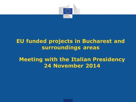 EU funded projects in Bucharest and surroundings areas Meeting with the Italian Presidency 24 November 2014.