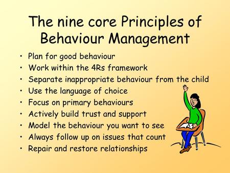 The nine core Principles of Behaviour Management Plan for good behaviour Work within the 4Rs framework Separate inappropriate behaviour from the child.