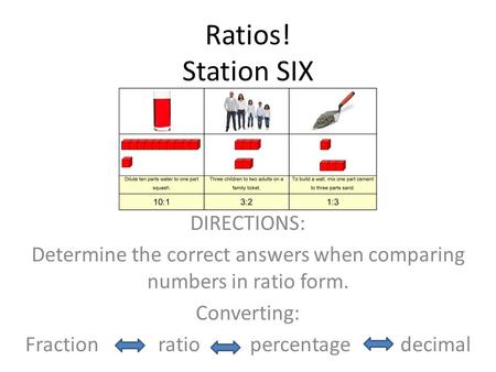 Ratios! Station SIX DIRECTIONS: Determine the correct answers when comparing numbers in ratio form. Converting: Fraction ratio percentage decimal.
