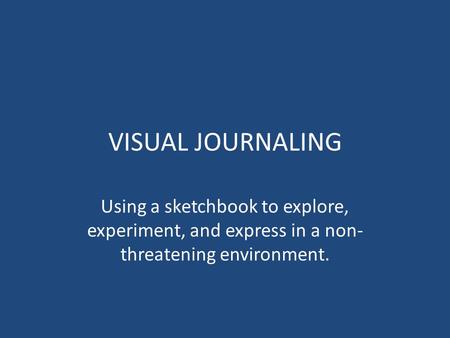 VISUAL JOURNALING Using a sketchbook to explore, experiment, and express in a non- threatening environment.
