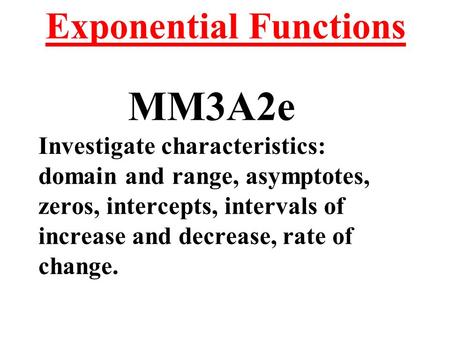 Exponential Functions MM3A2e Investigate characteristics: domain and range, asymptotes, zeros, intercepts, intervals of increase and decrease, rate of.