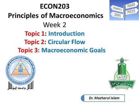 1 ECON203 Principles of Macroeconomics Week 2 Topic 1: Introduction Topic 2: Circular Flow Topic 3: Macroeconomic Goals Dr. Mazharul Islam.
