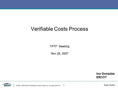 Texas Nodal © 2005 - 2006 Electric Reliability Council of Texas, Inc. All rights reserved. 1 Verifiable Costs Process TPTF Meeting Nov 28, 2007 Ino Gonzalez.