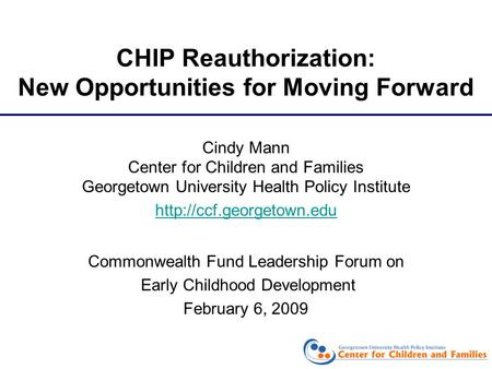 CHIP Reauthorization: New Opportunities for Moving Forward Cindy Mann Center for Children and Families Georgetown University Health Policy Institute