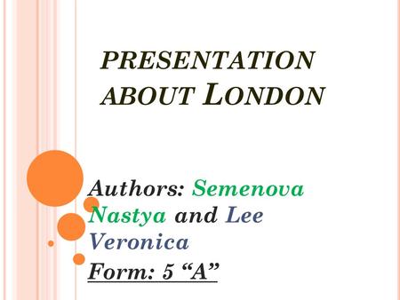 PRESENTATION ABOUT L ONDON Authors: Semenova Nastya and Lee Veronica Form: 5 “A”