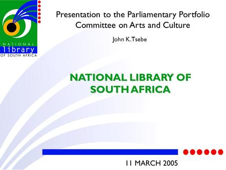 Presentation to the Parliamentary Portfolio Committee on Arts and Culture NATIONAL LIBRARY OF SOUTH AFRICA John K. Tsebe 11 MARCH 2005.