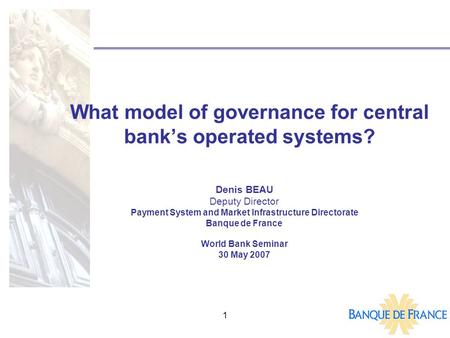 1 What model of governance for central bank’s operated systems? Denis BEAU Deputy Director Payment System and Market Infrastructure Directorate Banque.